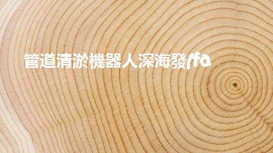 管道清淤機器人深海發(fā)現(xiàn)：神秘生物的秘密天堂？